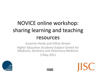 NOVICE online workshop: sharing learning and teaching resources Suzanne Hardy and Gillian Brown Higher Education Academy Subject Centre for Medicine, Dentistry and Veterinary Medicine 3 May 2011 