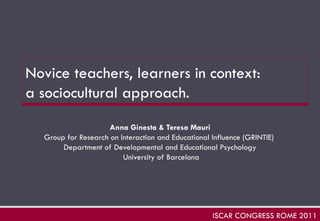Novice teachers, learners in context:  a sociocultural approach.   Anna Ginesta & Teresa Mauri Group for Research on Interaction and Educational Influence (GRINTIE)  Department of Developmental and Educational Psychology University of Barcelona ISCAR CONGRESS ROME 2011 