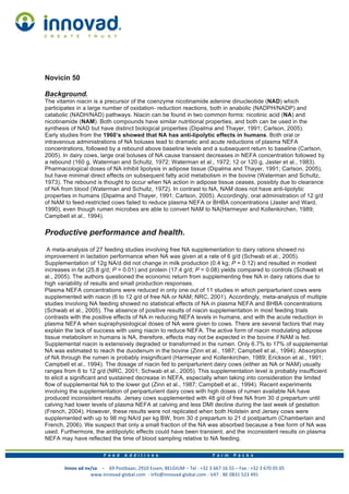 Innov	
  ad	
  nv/sa	
  	
  	
  	
  –	
  	
  	
  	
  69	
  Postbaan,	
  2910	
  Essen,	
  BELGIUM	
  –	
  Tel	
  :	
  +32	
  3	
  667	
  16	
  55	
  –	
  Fax	
  :	
  +32	
  3	
  670	
  05	
  05
www.innovad-­‐global.com	
  	
  -­‐	
  info@innovad-­‐global.com	
  -­‐	
  VAT	
  :	
  BE	
  0831	
  523	
  491	
  
Novicin 50
Background.
The vitamin niacin is a precursor of the coenzyme nicotinamide adenine dinucleotide (NAD) which
participates in a large number of oxidation- reduction reactions, both in anabolic (NADPH/NADP) and
catabolic (NADH/NAD) pathways. Niacin can be found in two common forms: nicotinic acid (NA) and
nicotinamide (NAM). Both compounds have similar nutritional properties, and both can be used in the
synthesis of NAD but have distinct biological properties (Dipalma and Thayer, 1991; Carlson, 2005).
Early studies from the 1960’s showed that NA has anti-lipolytic effects in humans. Both oral or
intravenous administrations of NA boluses lead to dramatic and acute reductions of plasma NEFA
concentrations, followed by a rebound above baseline levels and a subsequent return to baseline (Carlson,
2005). In dairy cows, large oral boluses of NA cause transient decreases in NEFA concentration followed by
a rebound (160 g, Waterman and Schultz, 1972; Waterman et al., 1972; 12 or 120 g, Jaster et al., 1983).
Pharmacological doses of NA inhibit lipolysis in adipose tissue (Dipalma and Thayer, 1991; Carlson, 2005),
but have minimal direct effects on subsequent fatty acid metabolism in the bovine (Waterman and Schultz,
1973). The rebound is thought to occur when NA action in adipose tissue ceases, possibly due to clearance
of NA from blood (Waterman and Schultz, 1972). In contrast to NA, NAM does not have anti-lipolytic
properties in humans (Dipalma and Thayer, 1991; Carlson, 2005). Accordingly, oral administration of 12 g/d
of NAM to feed-restricted cows failed to reduce plasma NEFA or BHBA concentrations (Jaster and Ward,
1990), even though rumen microbes are able to convert NAM to NA(Harmeyer and Kollenkirchen, 1989;
Campbell et al., 1994).
Productive performance and health.
A meta-analysis of 27 feeding studies involving free NA supplementation to dairy rations showed no
improvement in lactation performance when NA was given at a rate of 6 g/d (Schwab et al., 2005).
Supplementation of 12g NA/d did not change in milk production (0.4 kg; P = 0.12) and resulted in modest
increases in fat (25.8 g/d; P = 0.01) and protein (17.4 g/d; P = 0.08) yields compared to controls (Schwab et
al., 2005). The authors questioned the economic return from supplementing free NA in dairy rations due to
high variability of results and small production responses.
Plasma NEFA concentrations were reduced in only one out of 11 studies in which periparturient cows were
supplemented with niacin (6 to 12 g/d of free NA or NAM; NRC, 2001). Accordingly, meta-analysis of multiple
studies involving NA feeding showed no statistical effects of NA in plasma NEFA and BHBA concentrations
(Schwab et al., 2005). The absence of positive results of niacin supplementation in most feeding trials
contrasts with the positive effects of NA in reducing NEFA levels in humans, and with the acute reduction in
plasma NEFA when supraphysiological doses of NA were given to cows. There are several factors that may
explain the lack of success with using niacin to reduce NEFA. The active form of niacin modulating adipose
tissue metabolism in humans is NA, therefore, effects may not be expected in the bovine if NAM is fed.
Supplemental niacin is extensively degraded or transformed in the rumen. Only 6.7% to 17% of supplemental
NA was estimated to reach the duodenum in the bovine (Zinn et al., 1987; Campbell et al., 1994). Absorption
of NA through the rumen is probably insignificant (Harmeyer and Kollenkirchen, 1989; Erickson et al., 1991;
Campbell et al., 1994). The dosage of niacin fed to periparturient dairy cows (either as NA or NAM) usually
ranges from 6 to 12 g/d (NRC, 2001; Schwab et al., 2005). This supplementation level is probably insufficient
to elicit a significant and sustained decrease in NEFA, especially when taking into consideration the limited
flow of supplemental NA to the lower gut (Zinn et al., 1987; Campbell et al., 1994). Recent experiments
involving the supplementation of periparturient dairy cows with high doses of rumen available NA have
produced inconsistent results. Jersey cows supplemented with 48 g/d of free NA from 30 d prepartum until
calving had lower levels of plasma NEFA at calving and less DMI decline during the last week of gestation
(French, 2004). However, these results were not replicated when both Holstein and Jersey cows were
supplemented with up to 98 mg NA/d per kg BW, from 30 d prepartum to 21 d postpartum (Chamberlain and
French, 2006). We suspect that only a small fraction of the NA was absorbed because a free form of NA was
used. Furthermore, the antilipolytic effects could have been transient, and the inconsistent results on plasma
NEFA may have reflected the time of blood sampling relative to NA feeding.
 