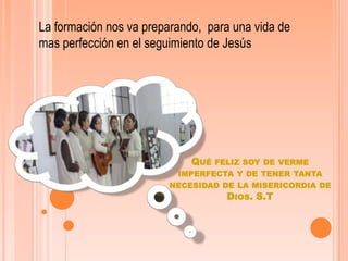 La formación nos va preparando,  para una vida de mas perfección en el seguimiento de Jesús Qué feliz soy de verme imperfecta y de tener tanta necesidad de la misericordia de Dios. S.T