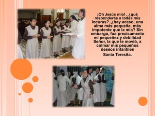 ¡Oh Jesús mío! , ¿qué responderás a todas mis locuras?..¿hay acaso, una alma más pequeña, más impotente que la mía? Sin embargo, fue precisamente mi pequeñez y debilidad Señor, la que te movió, a colmar mis pequeños deseos infantilesSanta Teresita.