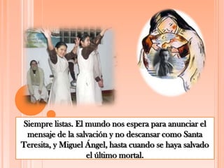 Siempre listas. El mundo nos espera para anunciar el mensaje de la salvación y no descansar como Santa Teresita, y Miguel Ángel, hasta cuando se haya salvado el último mortal.
