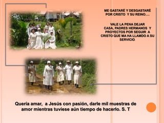 ME GASTARÉ Y DESGASTARÉ  POR CRISTO  Y SU REINO…. VALE LA PENA DEJAR CASA, PADRES HERMANOS  Y PROYECTOS POR SEGUIR  A CRISTO QUE MA HA LLAMDO A SU SERVICIO.Quería amar,  a Jesús con pasión, darle mil muestras de amor mientras tuviese aún tiempo de hacerlo. S. T