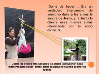 ¡Dame de beber! . Era un verdadero intercambio de amor: yo daba a las almas la sangre de Jesús, y  a Jesús le ofrecía esas mismas almas refrescadas por su rocío divino. S.T.Desde los oficios mas sencillos  se puede  aprovechar  cada momento para salvar  almas. Nada es pequeño cuando el amor es grande