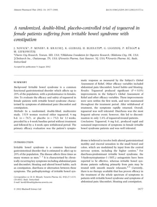 A randomized, double-blind, placebo-controlled trial of tegaserod in
female patients suffering from irritable bowel syndrome with
constipation
J. NOVICK*, P. MINER , R. KRAUSEà, K. GLEBAS§, H. BLIESATH–, G. LIGOZIO§, P. RU¨ EGG– &
M. LEFKOWITZ§
*Charm City Research, Towson, MD, USA;  Oklahoma Foundation for Digestive Research, Oklahoma City, OK, USA;
àClinSearch Inc., Chattanooga, TN, USA; §Novartis Pharma, East Hanover, NJ, USA; –Novartis Pharma AG, Basle,
Switzerland
Accepted for publication 9 August 2002
SUMMARY
Background: Irritable bowel syndrome is a common
functional gastrointestinal disorder which affects up to
20% of the population, with a predominance in females.
Aim: To evaluate the efﬁcacy and safety of tegaserod in
female patients with irritable bowel syndrome charac-
terized by symptoms of abdominal pain ⁄ discomfort and
constipation.
Methods: In a randomized, double-blind, multicentre
study, 1519 women received either tegaserod, 6 mg
b.d. (n ¼ 767), or placebo (n ¼ 752) for 12 weeks,
preceded by a 4-week baseline period without treatment
and followed by a 4-week open withdrawal period. The
primary efﬁcacy evaluation was the patient’s sympto-
matic response as measured by the Subject’s Global
Assessment of Relief. Other efﬁcacy variables included
abdominal pain ⁄ discomfort, bowel habits and bloating.
Results: Tegaserod produced signiﬁcant (P < 0.05)
improvements in the Subject’s Global Assessment of
Relief and other efﬁcacy variables. These improvements
were seen within the ﬁrst week, and were maintained
throughout the treatment period. After withdrawal of
treatment, the symptoms rapidly returned. Overall,
tegaserod was well tolerated. Diarrhoea was the most
frequent adverse event; however, this led to disconti-
nuation in only 1.6% of tegaserod-treated patients.
Conclusions: Tegaserod, 6 mg b.d., produced rapid and
sustained improvement of symptoms in female irritable
bowel syndrome patients and was well tolerated.
INTRODUCTION
Irritable bowel syndrome is a common functional
gastrointestinal disorder that is estimated to affect up to
20% of the population. The disease affects three times as
many women as men.1, 2
It is characterized by chron-
ically recurring key symptoms including abdominal pain
and discomfort, bloating and altered bowel habits, such
as constipation, diarrhoea or alternation between these
symptoms. The pathophysiology of irritable bowel syn-
drome is believed to involve both altered gastrointestinal
motility and visceral sensation in the small bowel and
colon, which are modulated by input from the central
nervous system, including the higher centres.3
For
diarrhoea-predominant irritable bowel syndrome, the
5-hydroxytryptamine-3 (5HT3) antagonists have been
reported to be effective, whereas irritable bowel syn-
drome patients suffering primarily from pain may be
treated with smooth muscle relaxants.4–6
Currently,
there is no therapy available that has proven efﬁcacy in
the treatment of the whole spectrum of symptoms in
patients with irritable bowel syndrome and symptoms of
abdominal pain ⁄ discomfort, bloating and constipation.
Correspondence to: Dr H. Bliesath, Novartis Pharma AG, WSJ-27.5.035,
CH-4002, Basle, Switzerland.
E-mail: harald.bliesath@pharma.novartis.com
Aliment Pharmacol Ther 2002; 16: 1877–1888. doi:10.1046/j.0269-2813.2002.01372.x
Ó 2002 Blackwell Science Ltd 1877
 