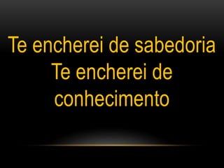 Te encherei de sabedoria
Te encherei de
conhecimento
 