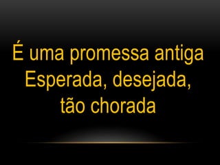 É uma promessa antiga
Esperada, desejada,
tão chorada
 