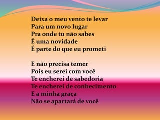 Deixa o meu vento te levar
Para um novo lugar
Pra onde tu não sabes
É uma novidade
É parte do que eu prometi
E não precisa temer
Pois eu serei com você
Te encherei de sabedoria
Te encherei de conhecimento
E a minha graça
Não se apartará de você
 