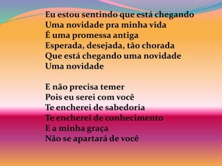 Eu estou sentindo que está chegando
Uma novidade pra minha vida
É uma promessa antiga
Esperada, desejada, tão chorada
Que está chegando uma novidade
Uma novidade
E não precisa temer
Pois eu serei com você
Te encherei de sabedoria
Te encherei de conhecimento
E a minha graça
Não se apartará de você
 