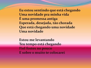 Eu estou sentindo que está chegando
Uma novidade pra minha vida
É uma promessa antiga
Esperada, desejada, tão chorada
Que está chegando uma novidade
Uma novidade
Estou me levantando
Teu tempo está chegando
Fiel fostes no pouco
E sobre o muito te colocarei
 