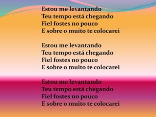 Estou me levantando
Teu tempo está chegando
Fiel fostes no pouco
E sobre o muito te colocarei
Estou me levantando
Teu tempo está chegando
Fiel fostes no pouco
E sobre o muito te colocarei
Estou me levantando
Teu tempo está chegando
Fiel fostes no pouco
E sobre o muito te colocarei
 