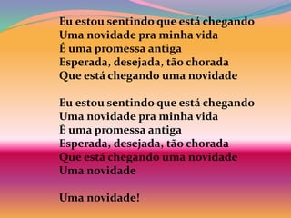 Eu estou sentindo que está chegando
Uma novidade pra minha vida
É uma promessa antiga
Esperada, desejada, tão chorada
Que está chegando uma novidade
Eu estou sentindo que está chegando
Uma novidade pra minha vida
É uma promessa antiga
Esperada, desejada, tão chorada
Que está chegando uma novidade
Uma novidade
Uma novidade!
 