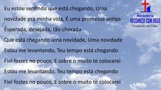 Eu estou sentindo que está chegando, Uma
novidade pra minha vida, É uma promessa antiga
Esperada, desejada, tão chorada
Que está chegando uma novidade, Uma novidade
Estou me levantando, Teu tempo está chegando
Fiel fostes no pouco, E sobre o muito te colocarei
Estou me levantando, Teu tempo está chegando
Fiel fostes no pouco, E sobre o muito te colocarei
 