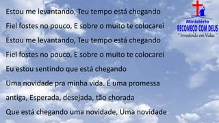 Estou me levantando, Teu tempo está chegando
Fiel fostes no pouco, E sobre o muito te colocarei
Estou me levantando, Teu tempo está chegando
Fiel fostes no pouco, E sobre o muito te colocarei
Eu estou sentindo que está chegando
Uma novidade pra minha vida. É uma promessa
antiga, Esperada, desejada, tão chorada
Que está chegando uma novidade, Uma novidade
 