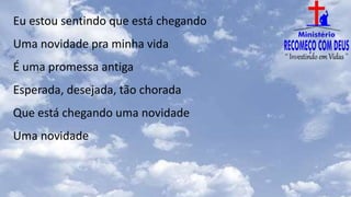 Eu estou sentindo que está chegando
Uma novidade pra minha vida
É uma promessa antiga
Esperada, desejada, tão chorada
Que está chegando uma novidade
Uma novidade
 
