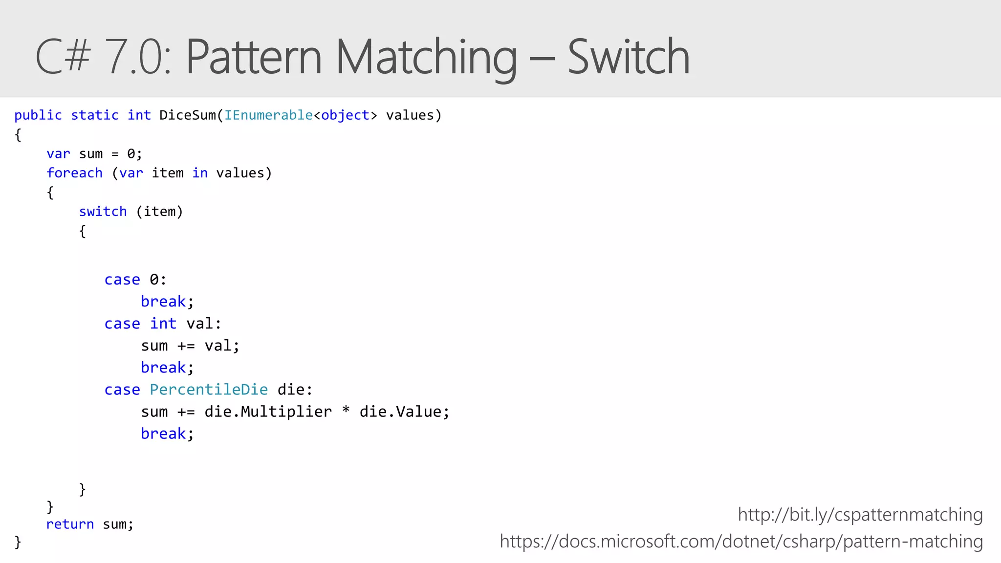 case 0:
break;
case int val:
sum += val;
break;
case PercentileDie die:
sum += die.Multiplier * die.Value;
break;
https://docs.microsoft.com/dotnet/csharp/pattern-matching
public static int DiceSum(IEnumerable<object> values)
{
var sum = 0;
foreach (var item in values)
{
switch (item)
{
}
}
return sum;
}
http://bit.ly/cspatternmatching
 
