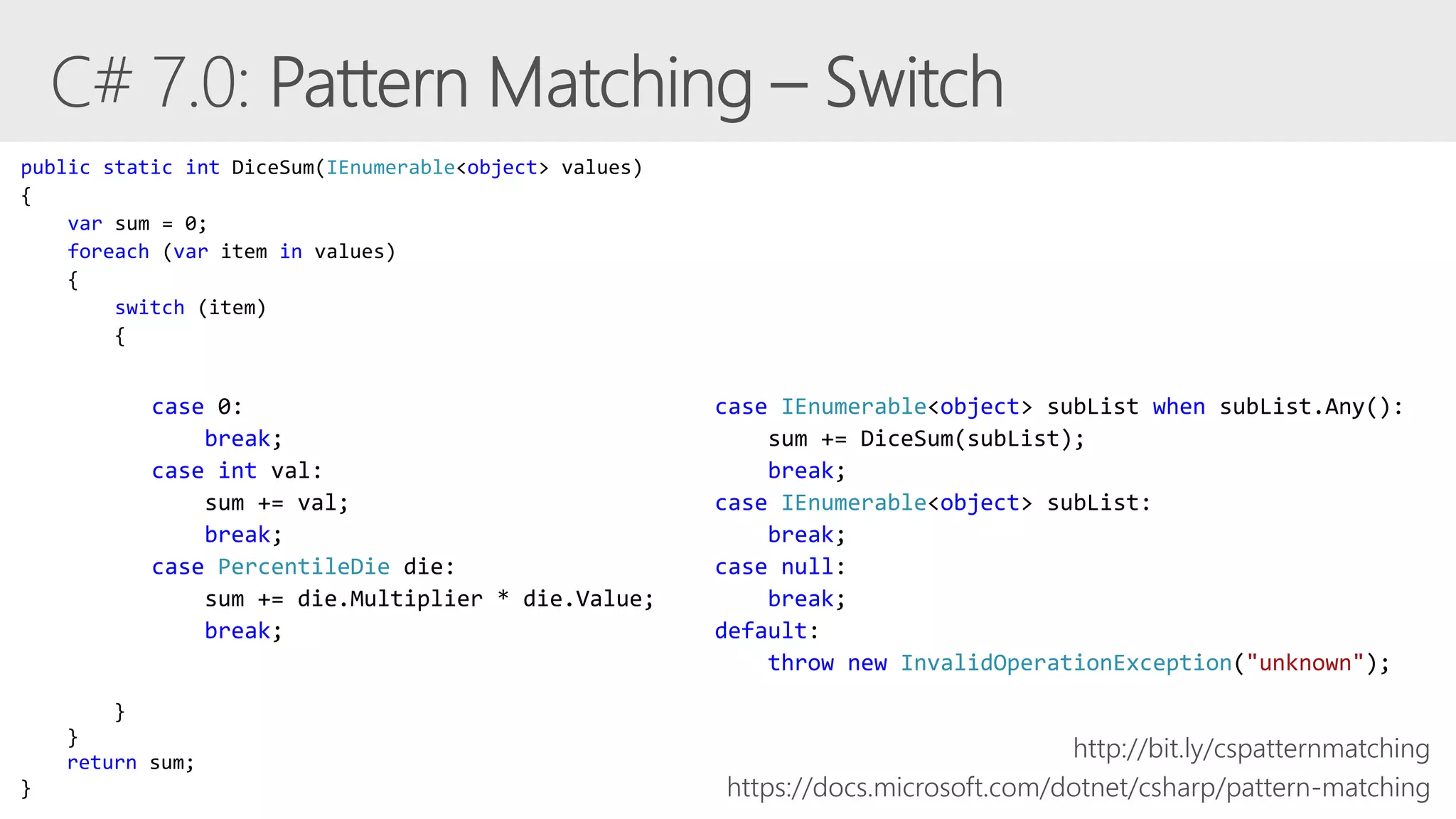 case 0:
break;
case int val:
sum += val;
break;
case PercentileDie die:
sum += die.Multiplier * die.Value;
break;
https://docs.microsoft.com/dotnet/csharp/pattern-matching
case IEnumerable<object> subList when subList.Any():
sum += DiceSum(subList);
break;
case IEnumerable<object> subList:
break;
case null:
break;
default:
throw new InvalidOperationException("unknown");
public static int DiceSum(IEnumerable<object> values)
{
var sum = 0;
foreach (var item in values)
{
switch (item)
{
}
}
return sum;
}
http://bit.ly/cspatternmatching
 