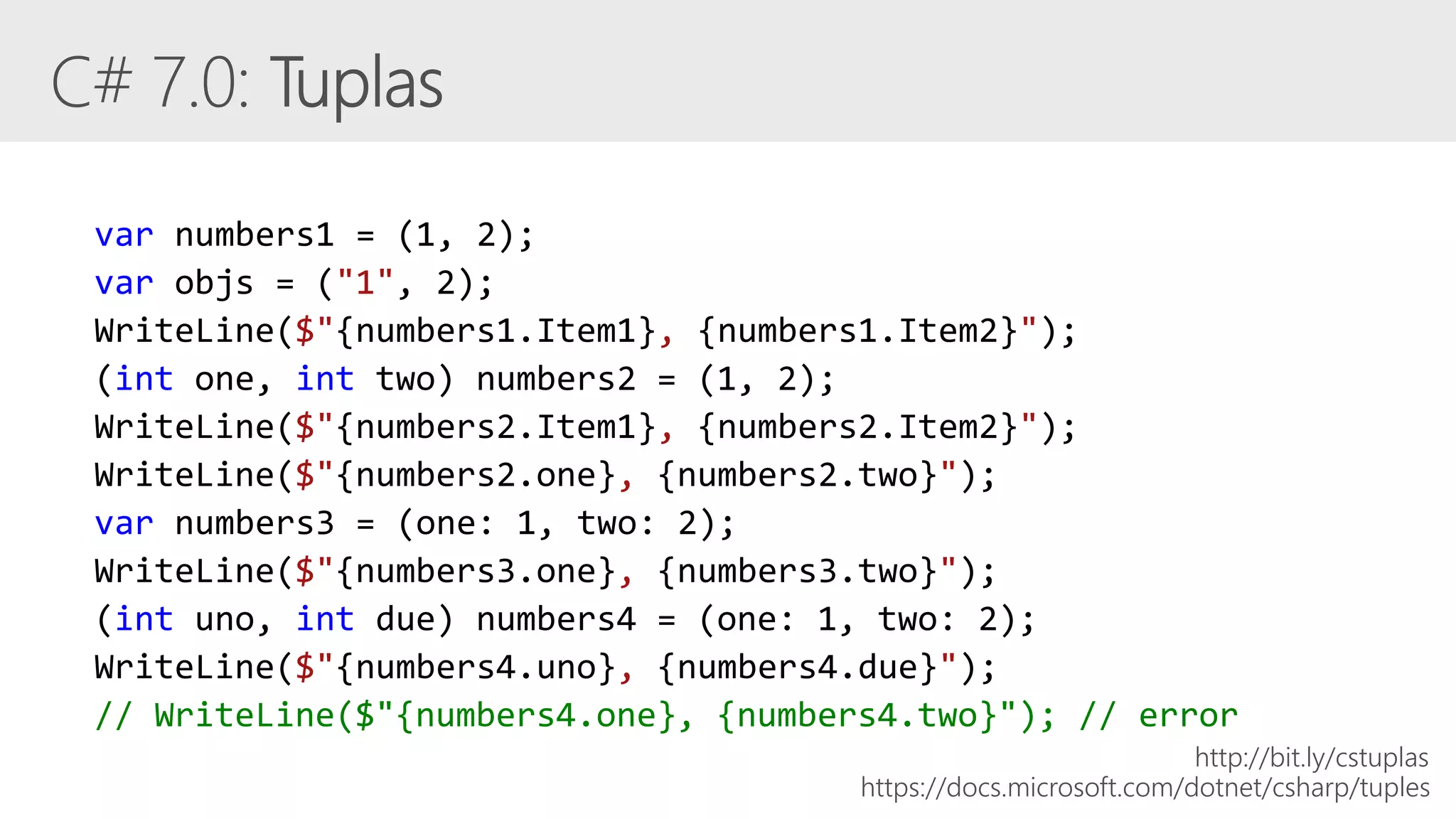 var numbers1 = (1, 2);
var objs = ("1", 2);
WriteLine($"{numbers1.Item1}, {numbers1.Item2}");
(int one, int two) numbers2 = (1, 2);
WriteLine($"{numbers2.Item1}, {numbers2.Item2}");
WriteLine($"{numbers2.one}, {numbers2.two}");
var numbers3 = (one: 1, two: 2);
WriteLine($"{numbers3.one}, {numbers3.two}");
(int uno, int due) numbers4 = (one: 1, two: 2);
WriteLine($"{numbers4.uno}, {numbers4.due}");
// WriteLine($"{numbers4.one}, {numbers4.two}"); // error
https://docs.microsoft.com/dotnet/csharp/tuples
http://bit.ly/cstuplas
 
