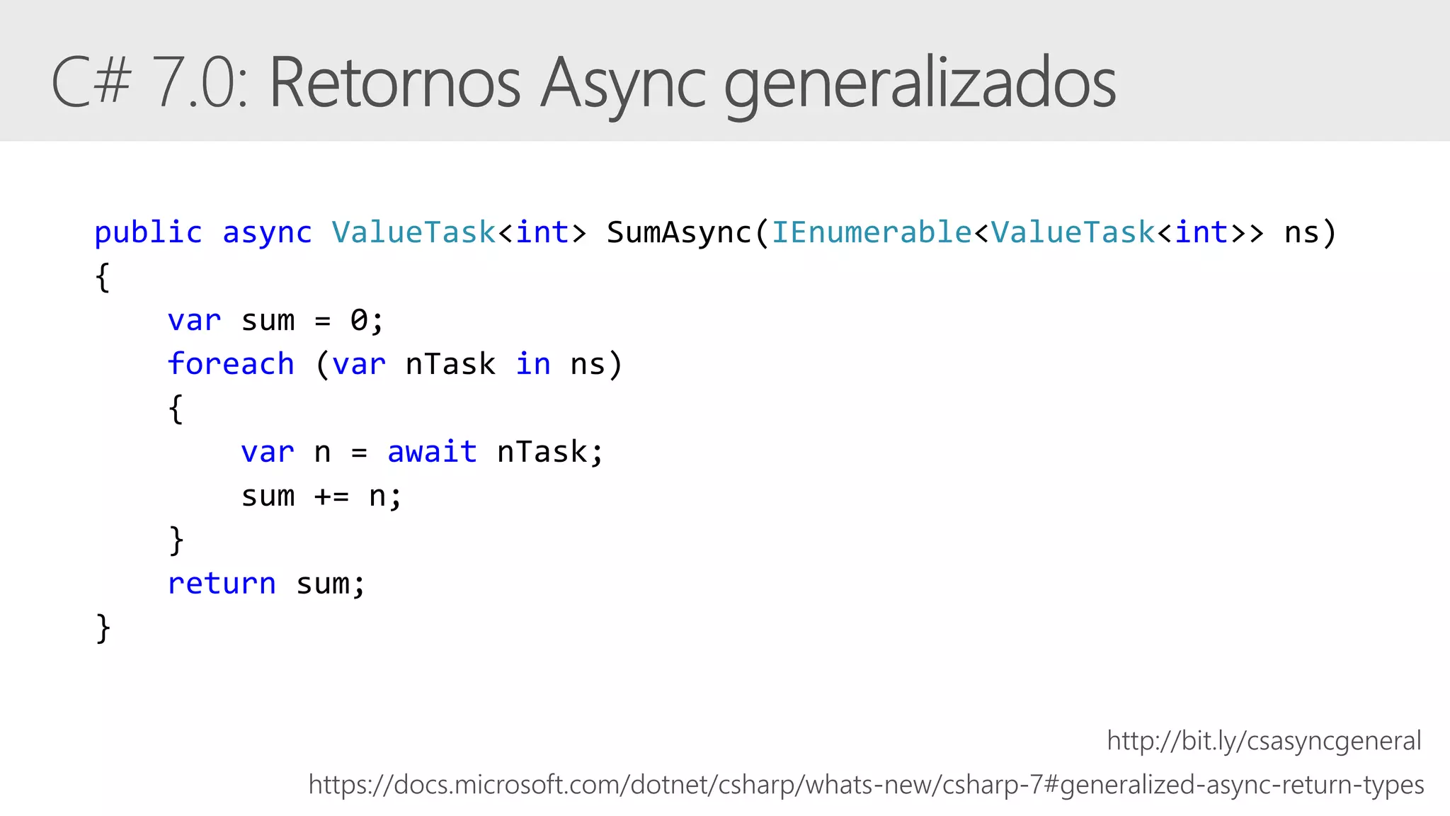 public async ValueTask<int> SumAsync(IEnumerable<ValueTask<int>> ns)
{
var sum = 0;
foreach (var nTask in ns)
{
var n = await nTask;
sum += n;
}
return sum;
}
https://docs.microsoft.com/dotnet/csharp/whats-new/csharp-7#generalized-async-return-types
http://bit.ly/csasyncgeneral
 