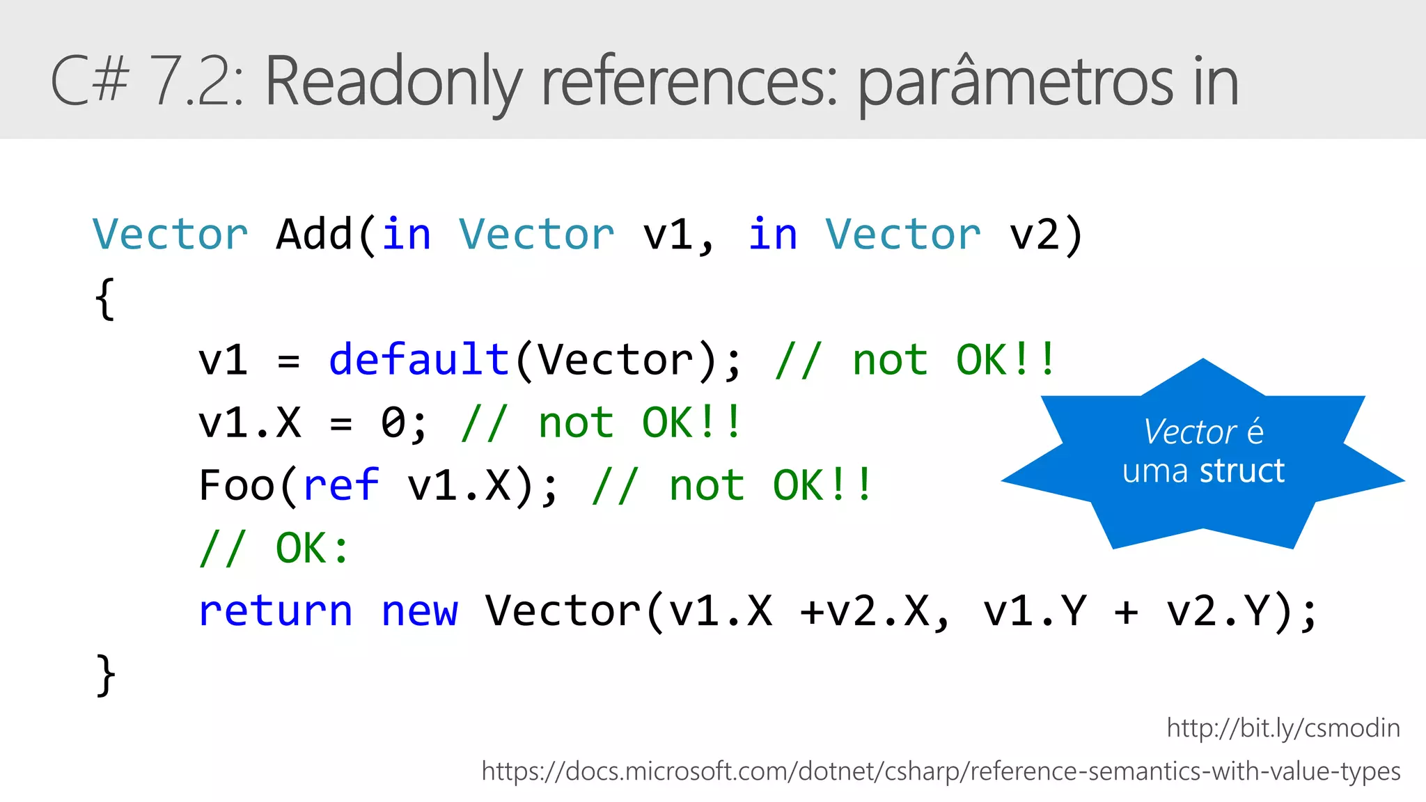 Vector Add(in Vector v1, in Vector v2)
{
v1 = default(Vector); // not OK!!
v1.X = 0; // not OK!!
Foo(ref v1.X); // not OK!!
// OK:
return new Vector(v1.X +v2.X, v1.Y + v2.Y);
}
https://docs.microsoft.com/dotnet/csharp/reference-semantics-with-value-types
http://bit.ly/csmodin
 