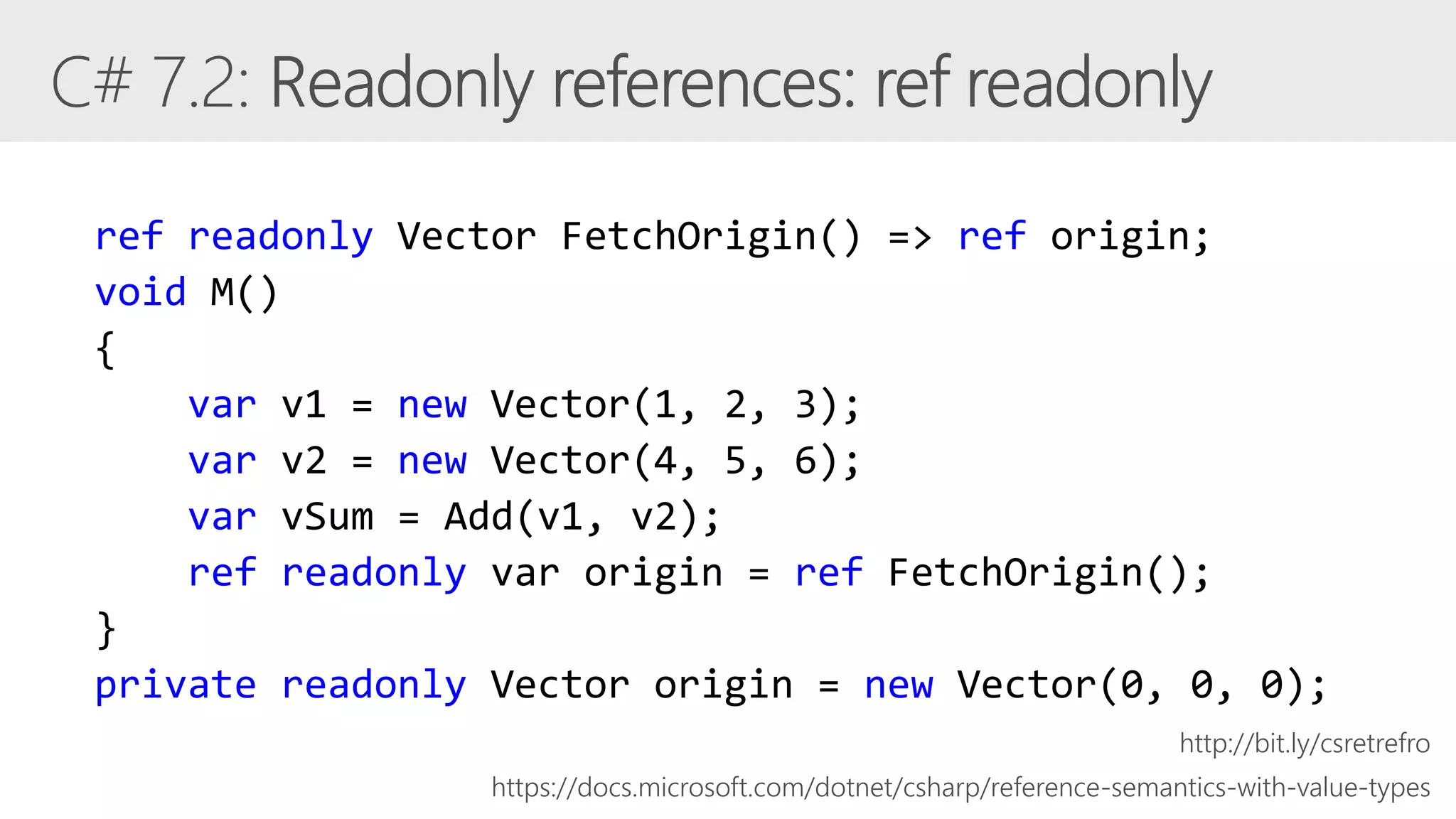 ref readonly Vector FetchOrigin() => ref origin;
void M()
{
var v1 = new Vector(1, 2, 3);
var v2 = new Vector(4, 5, 6);
var vSum = Add(v1, v2);
ref readonly var origin = ref FetchOrigin();
}
private readonly Vector origin = new Vector(0, 0, 0);
https://docs.microsoft.com/dotnet/csharp/reference-semantics-with-value-types
http://bit.ly/csretrefro
 