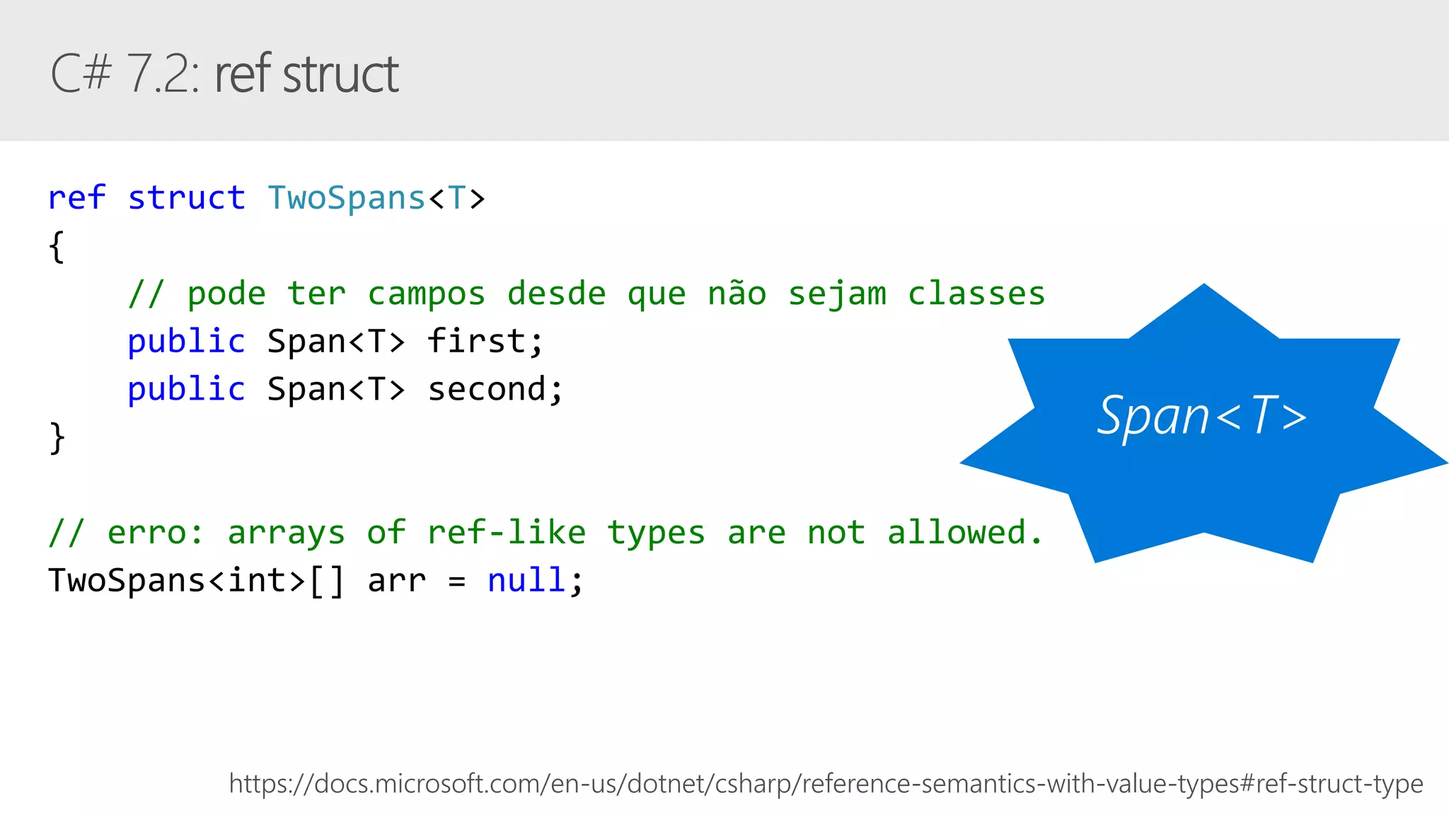 ref struct TwoSpans<T>
{
// pode ter campos desde que não sejam classes
public Span<T> first;
public Span<T> second;
}
// erro: arrays of ref-like types are not allowed.
TwoSpans<int>[] arr = null;
https://docs.microsoft.com/en-us/dotnet/csharp/reference-semantics-with-value-types#ref-struct-type
 