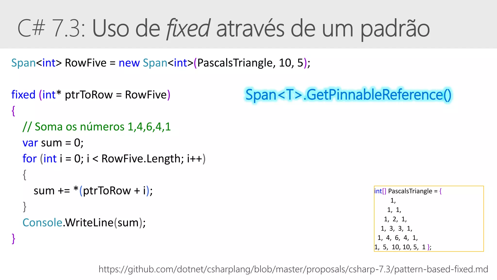 Span<int> RowFive = new Span<int>(PascalsTriangle, 10, 5);
fixed (int* ptrToRow = RowFive)
{
// Soma os números 1,4,6,4,1
var sum = 0;
for (int i = 0; i < RowFive.Length; i++)
{
sum += *(ptrToRow + i);
}
Console.WriteLine(sum);
}
https://github.com/dotnet/csharplang/blob/master/proposals/csharp-7.3/pattern-based-fixed.md
int[] PascalsTriangle = {
1,
1, 1,
1, 2, 1,
1, 3, 3, 1,
1, 4, 6, 4, 1,
1, 5, 10, 10, 5, 1 };
Span<T>.GetPinnableReference()
 