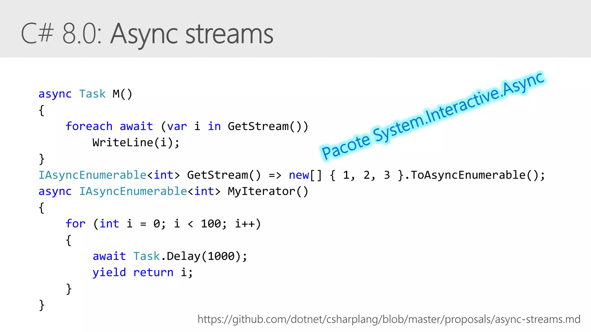 async Task M()
{
foreach await (var i in GetStream())
WriteLine(i);
}
IAsyncEnumerable<int> GetStream() => new[] { 1, 2, 3 }.ToAsyncEnumerable();
async IAsyncEnumerable<int> MyIterator()
{
for (int i = 0; i < 100; i++)
{
await Task.Delay(1000);
yield return i;
}
}
https://github.com/dotnet/csharplang/blob/master/proposals/async-streams.md
 