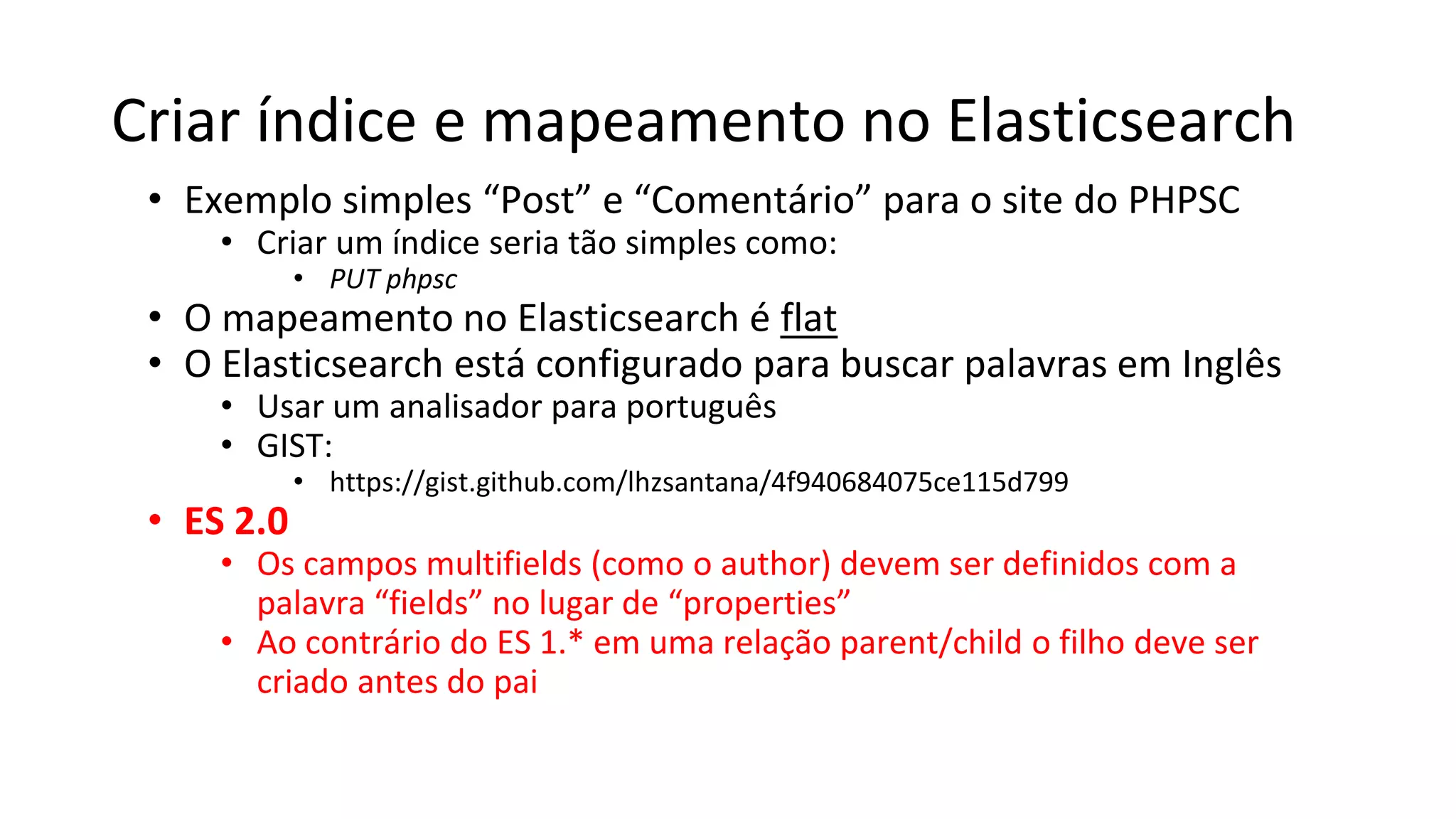 Criar índice e mapeamento no Elasticsearch
• Exemplo simples “Post” e “Comentário” para o site do PHPSC
• Criar um índice seria tão simples como:
• PUT phpsc
• O mapeamento no Elasticsearch é flat
• O Elasticsearch está configurado para buscar palavras em Inglês
• Usar um analisador para português
• GIST:
• https://gist.github.com/lhzsantana/4f940684075ce115d799
• ES 2.0
• Os campos multifields (como o author) devem ser definidos com a
palavra “fields” no lugar de “properties”
• Ao contrário do ES 1.* em uma relação parent/child o filho deve ser
criado antes do pai
 