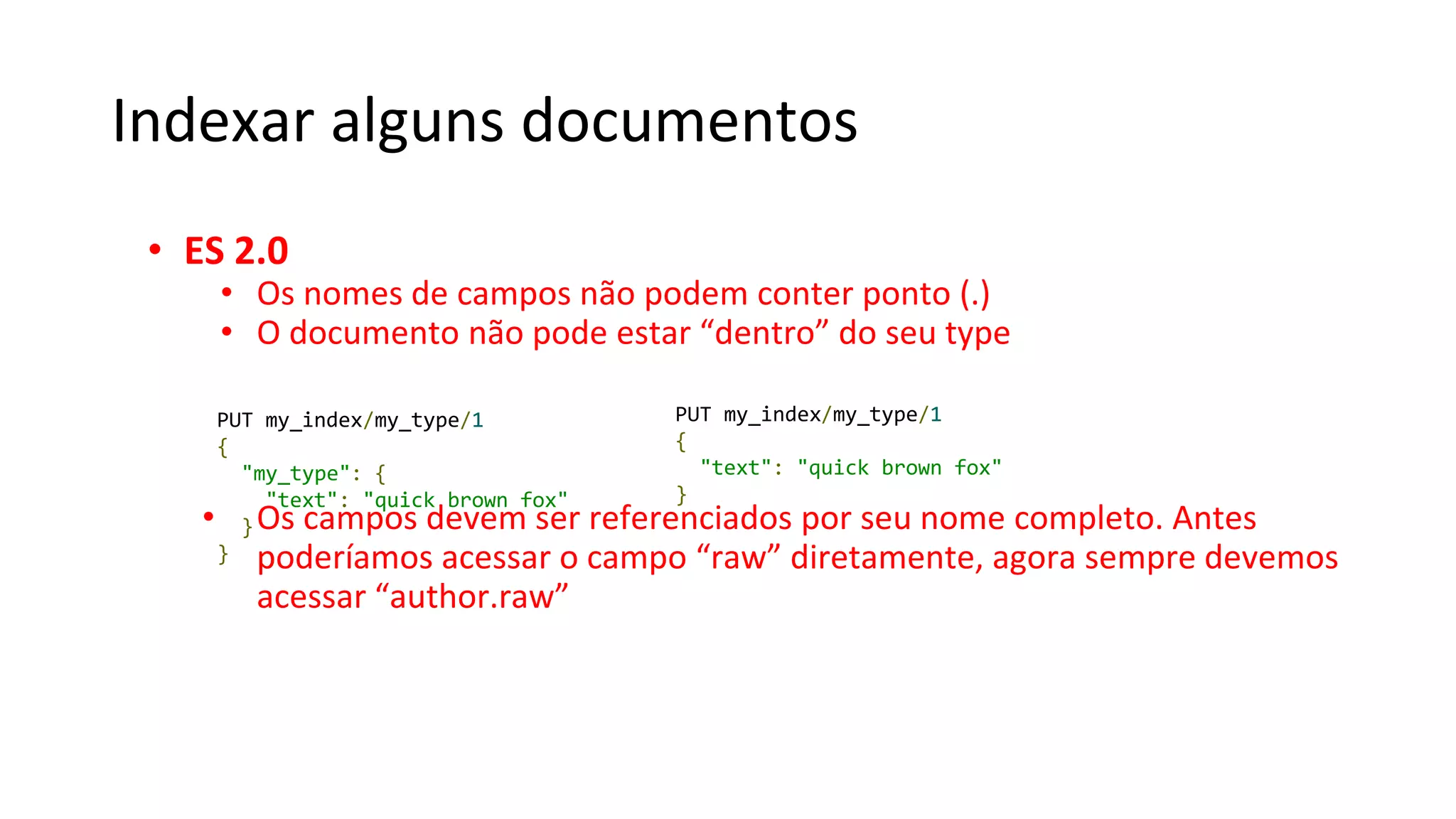 Indexar alguns documentos
• ES 2.0
• Os nomes de campos não podem conter ponto (.)
• O documento não pode estar “dentro” do seu type
• Os campos devem ser referenciados por seu nome completo. Antes
poderíamos acessar o campo “raw” diretamente, agora sempre devemos
acessar “author.raw”
PUT my_index/my_type/1
{
"my_type": {
"text": "quick brown fox"
}
}
PUT my_index/my_type/1
{
"text": "quick brown fox"
}
 