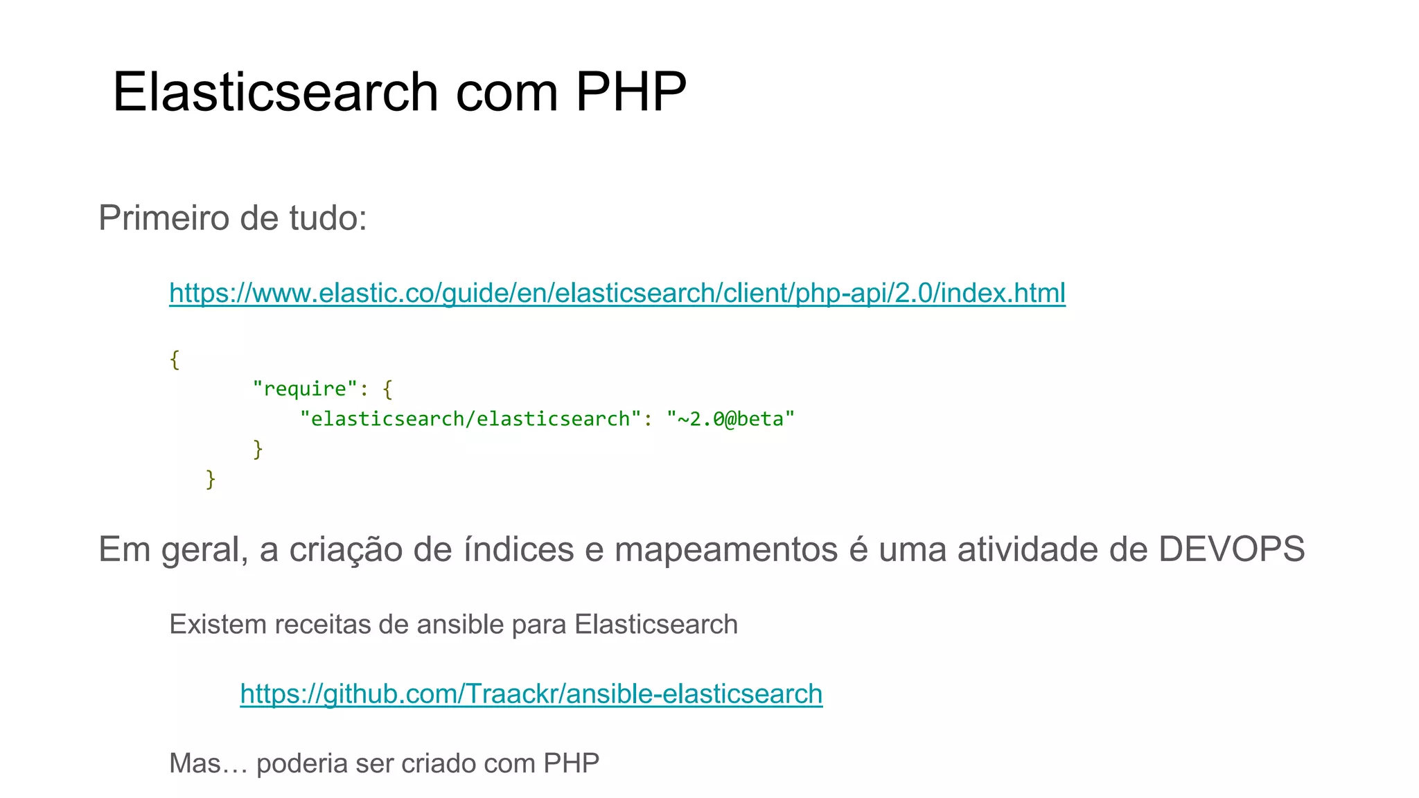 Primeiro de tudo:
https://www.elastic.co/guide/en/elasticsearch/client/php-api/2.0/index.html
{
"require": {
"elasticsearch/elasticsearch": "~2.0@beta"
}
}
Em geral, a criação de índices e mapeamentos é uma atividade de DEVOPS
Existem receitas de ansible para Elasticsearch
https://github.com/Traackr/ansible-elasticsearch
Mas… poderia ser criado com PHP
Elasticsearch com PHP
 