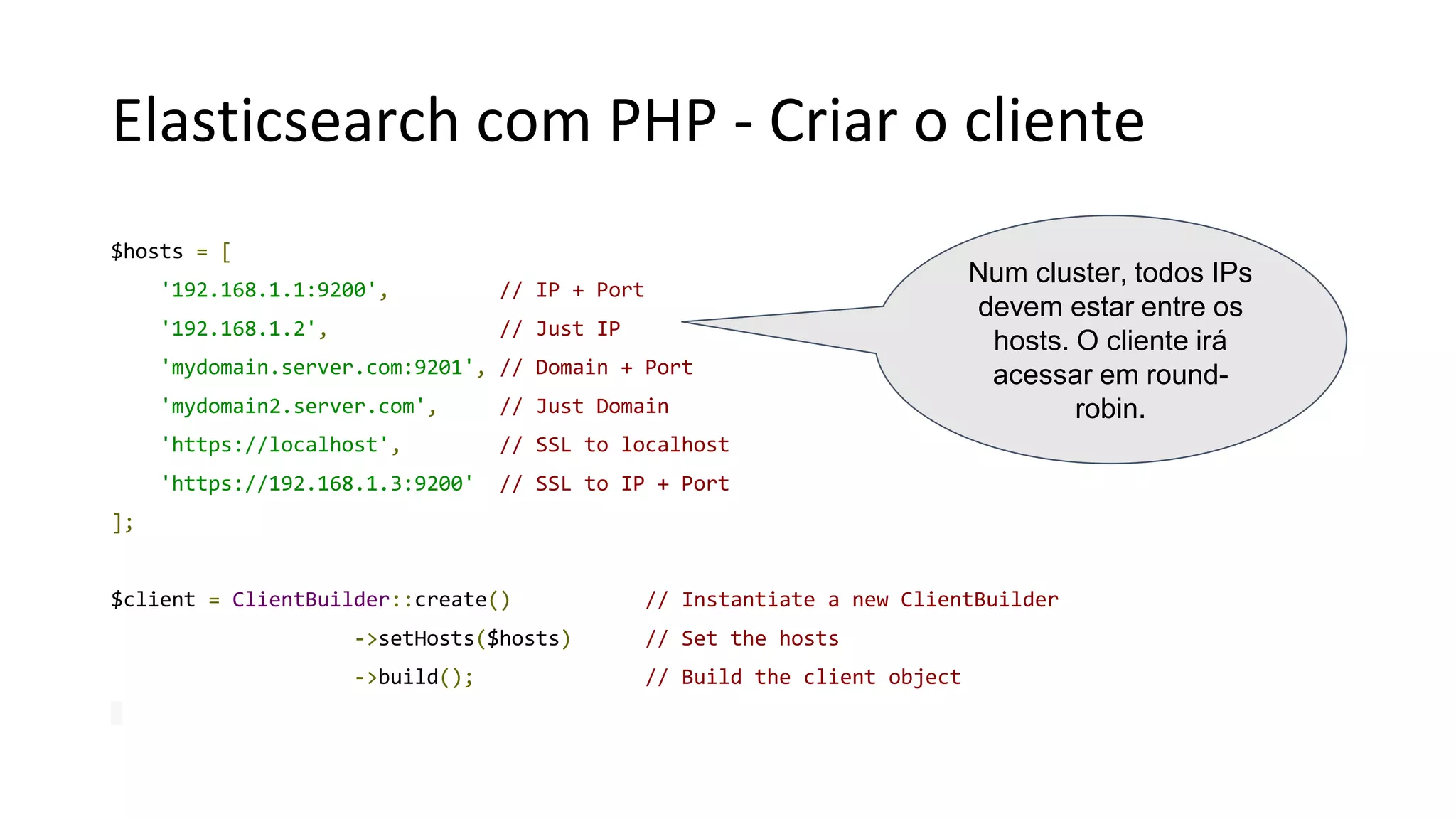 Elasticsearch com PHP - Criar o cliente
$hosts = [
'192.168.1.1:9200', // IP + Port
'192.168.1.2', // Just IP
'mydomain.server.com:9201', // Domain + Port
'mydomain2.server.com', // Just Domain
'https://localhost', // SSL to localhost
'https://192.168.1.3:9200' // SSL to IP + Port
];
$client = ClientBuilder::create() // Instantiate a new ClientBuilder
->setHosts($hosts) // Set the hosts
->build(); // Build the client object
Num cluster, todos IPs
devem estar entre os
hosts. O cliente irá
acessar em round-
robin.
 