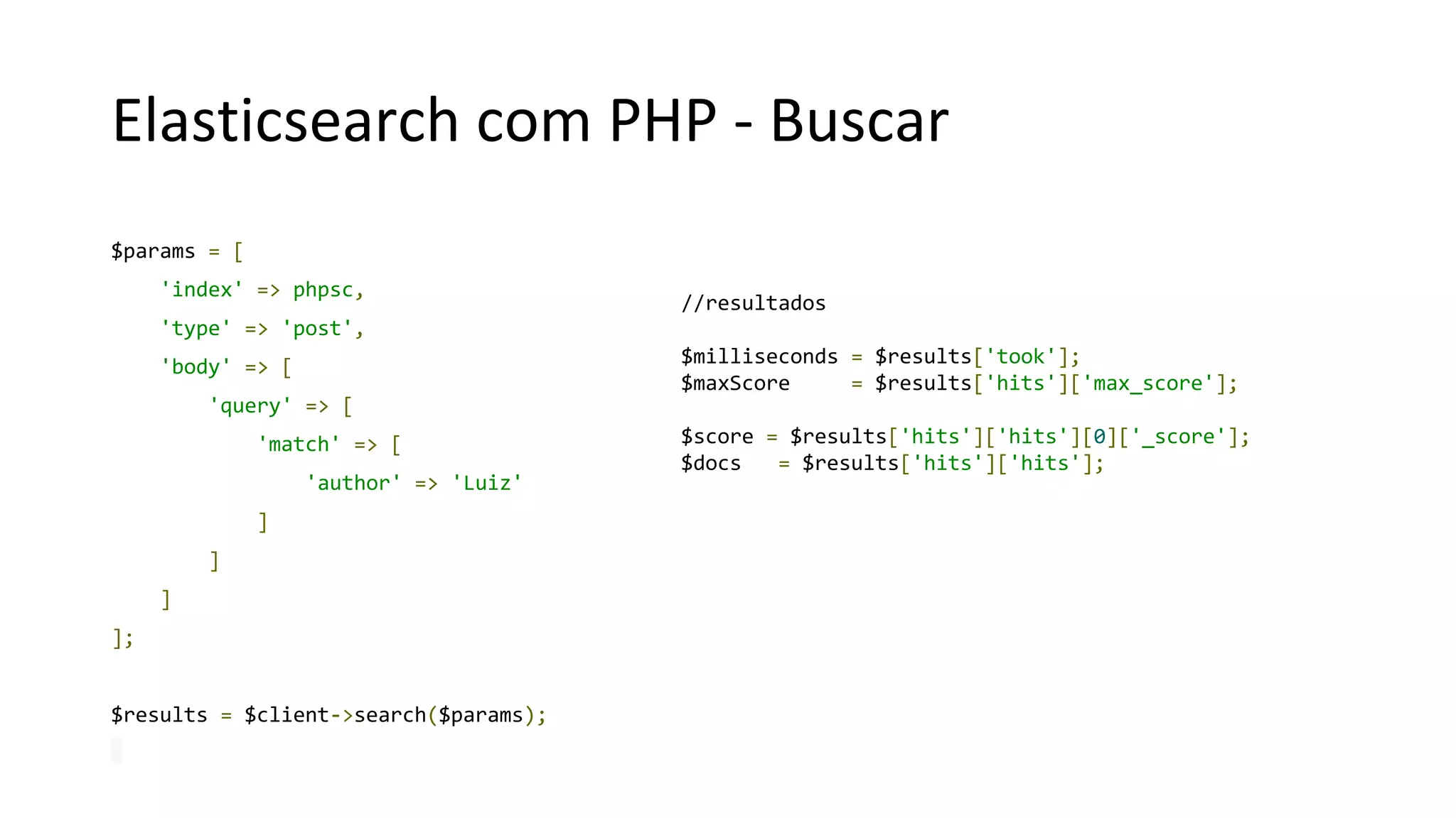 Elasticsearch com PHP - Buscar
$params = [
'index' => phpsc,
'type' => 'post',
'body' => [
'query' => [
'match' => [
'author' => 'Luiz'
]
]
]
];
$results = $client->search($params);
//resultados
$milliseconds = $results['took'];
$maxScore = $results['hits']['max_score'];
$score = $results['hits']['hits'][0]['_score'];
$docs = $results['hits']['hits'];
 