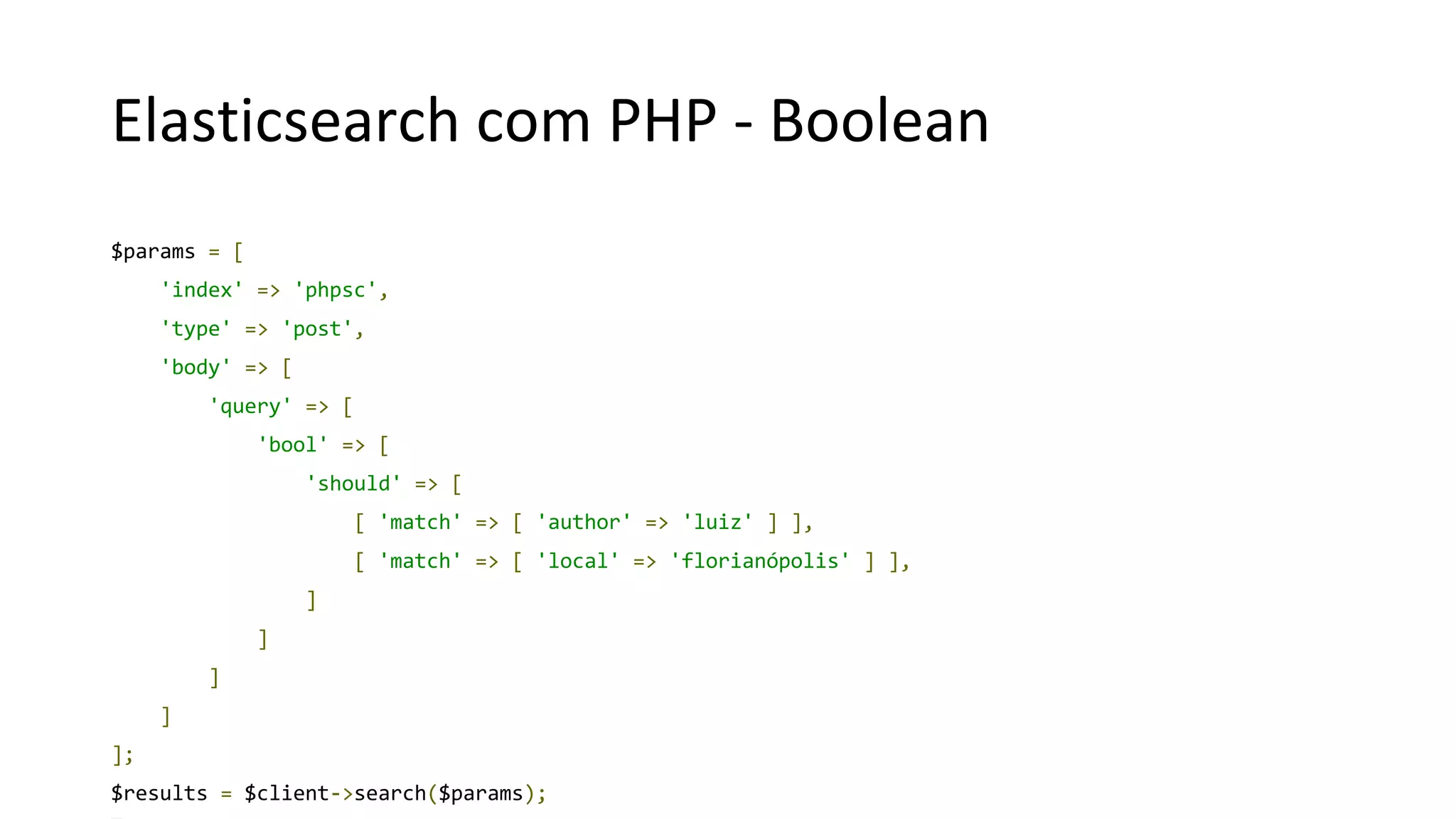 Elasticsearch com PHP - Boolean
$params = [
'index' => 'phpsc',
'type' => 'post',
'body' => [
'query' => [
'bool' => [
'should' => [
[ 'match' => [ 'author' => 'luiz' ] ],
[ 'match' => [ 'local' => 'florianópolis' ] ],
]
]
]
]
];
$results = $client->search($params);
 
