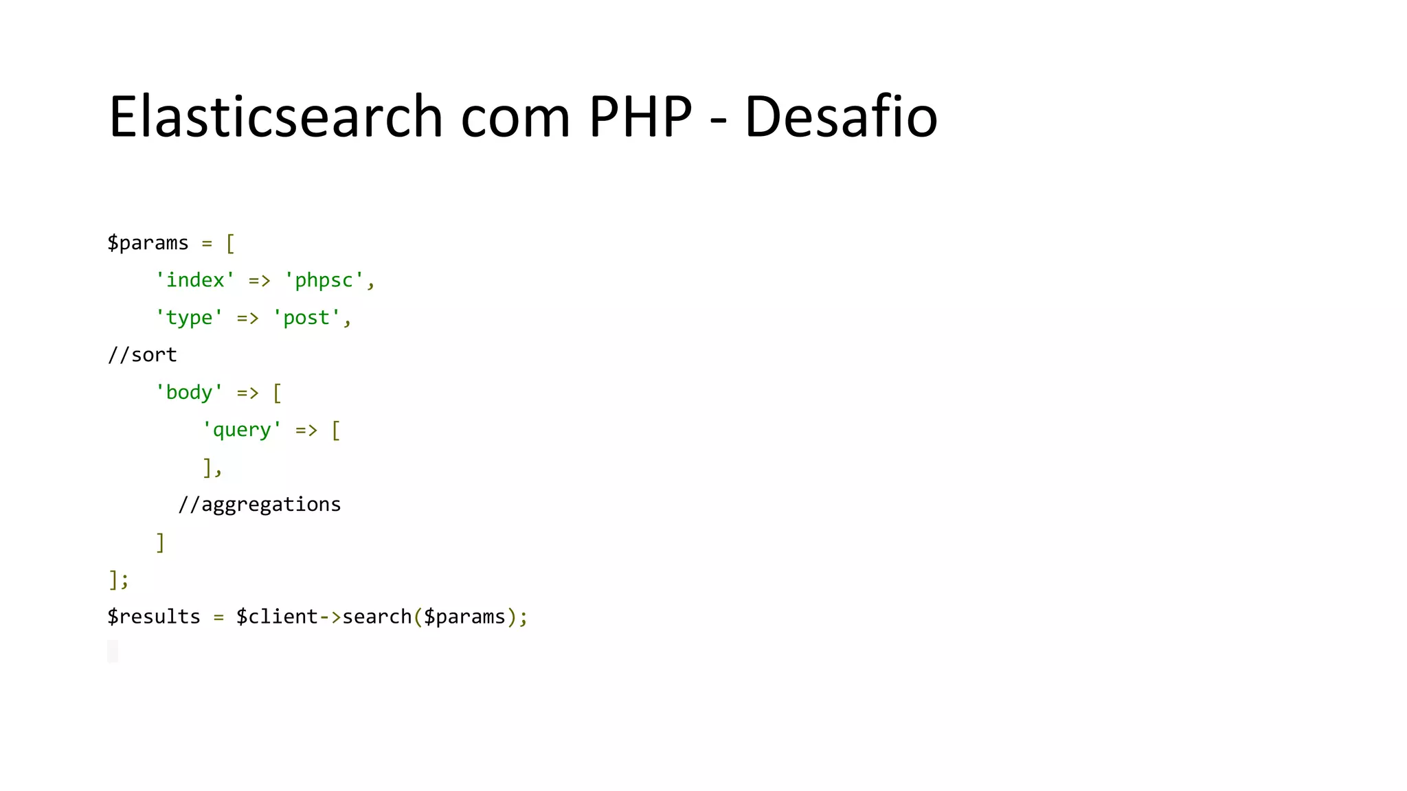 Elasticsearch com PHP - Desafio
$params = [
'index' => 'phpsc',
'type' => 'post',
//sort
'body' => [
'query' => [
],
//aggregations
]
];
$results = $client->search($params);
 