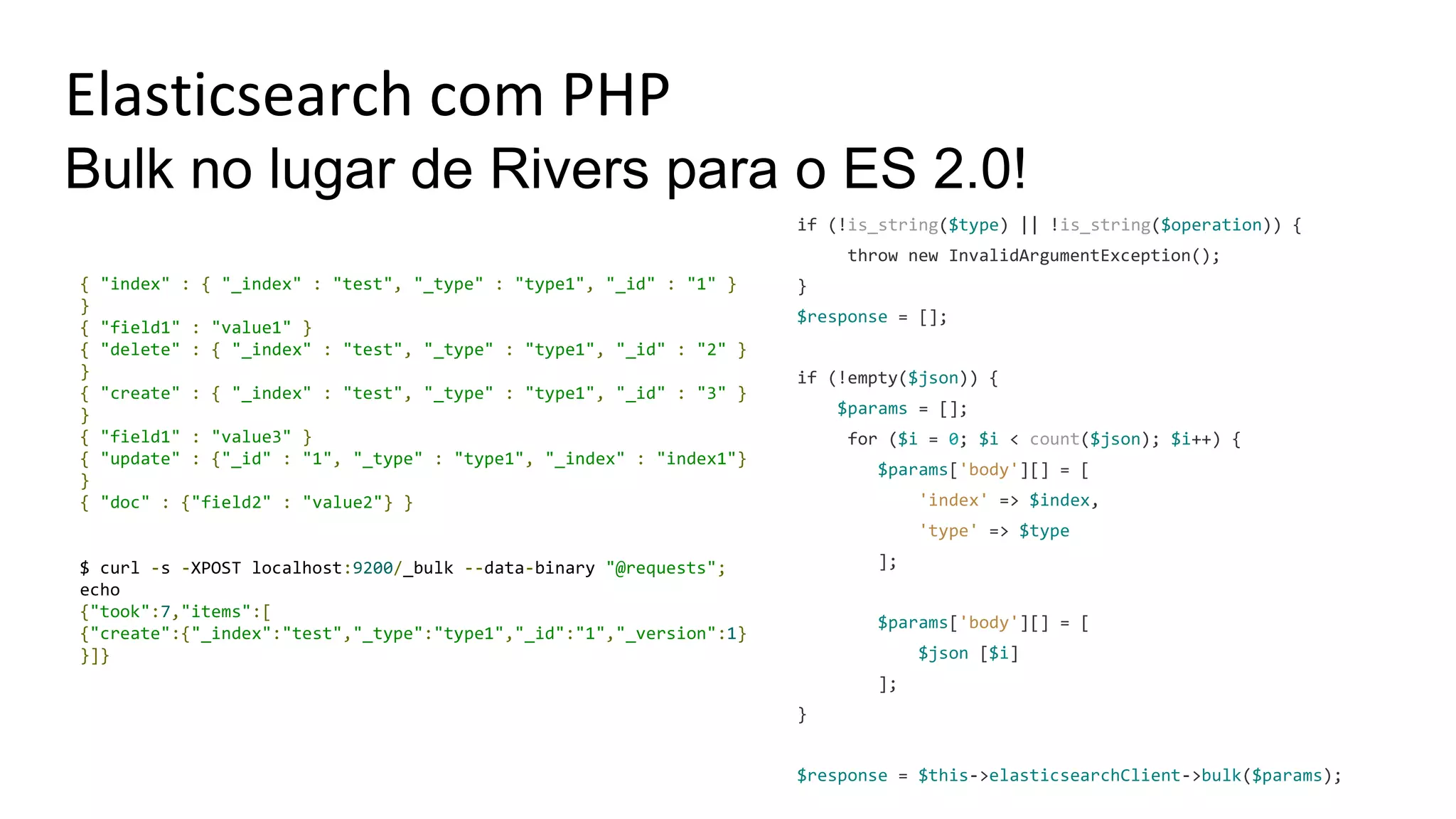Elasticsearch com PHP
Bulk no lugar de Rivers para o ES 2.0!
if (!is_string($type) || !is_string($operation)) {
throw new InvalidArgumentException();
}
$response = [];
if (!empty($json)) {
$params = [];
for ($i = 0; $i < count($json); $i++) {
$params['body'][] = [
'index' => $index,
'type' => $type
];
$params['body'][] = [
$json [$i]
];
}
$response = $this->elasticsearchClient->bulk($params);
{ "index" : { "_index" : "test", "_type" : "type1", "_id" : "1" }
}
{ "field1" : "value1" }
{ "delete" : { "_index" : "test", "_type" : "type1", "_id" : "2" }
}
{ "create" : { "_index" : "test", "_type" : "type1", "_id" : "3" }
}
{ "field1" : "value3" }
{ "update" : {"_id" : "1", "_type" : "type1", "_index" : "index1"}
}
{ "doc" : {"field2" : "value2"} }
$ curl -s -XPOST localhost:9200/_bulk --data-binary "@requests";
echo
{"took":7,"items":[
{"create":{"_index":"test","_type":"type1","_id":"1","_version":1}
}]}
 
