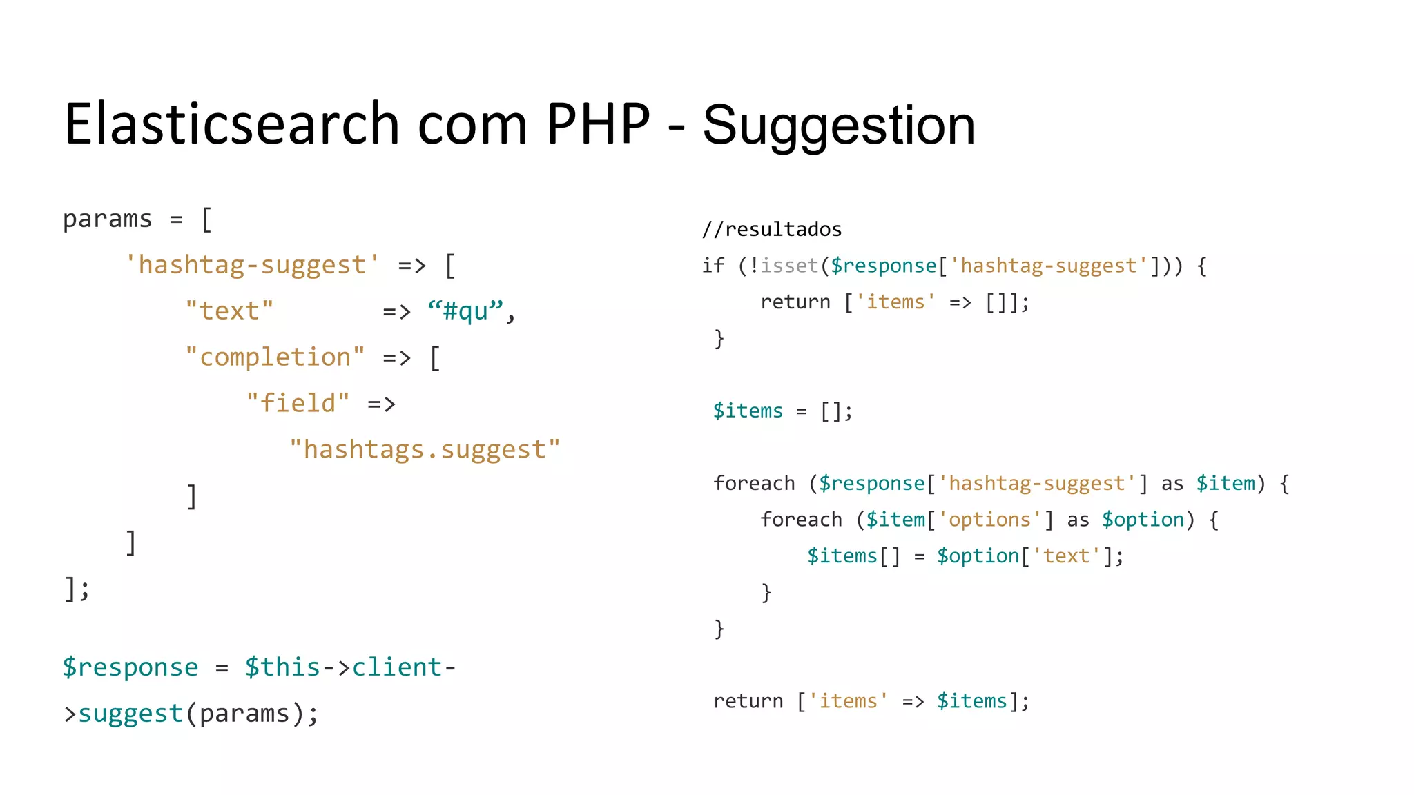 Elasticsearch com PHP - Suggestion
params = [
'hashtag-suggest' => [
"text" => “#qu”,
"completion" => [
"field" =>
"hashtags.suggest"
]
]
];
$response = $this->client-
>suggest(params);
//resultados
if (!isset($response['hashtag-suggest'])) {
return ['items' => []];
}
$items = [];
foreach ($response['hashtag-suggest'] as $item) {
foreach ($item['options'] as $option) {
$items[] = $option['text'];
}
}
return ['items' => $items];
 