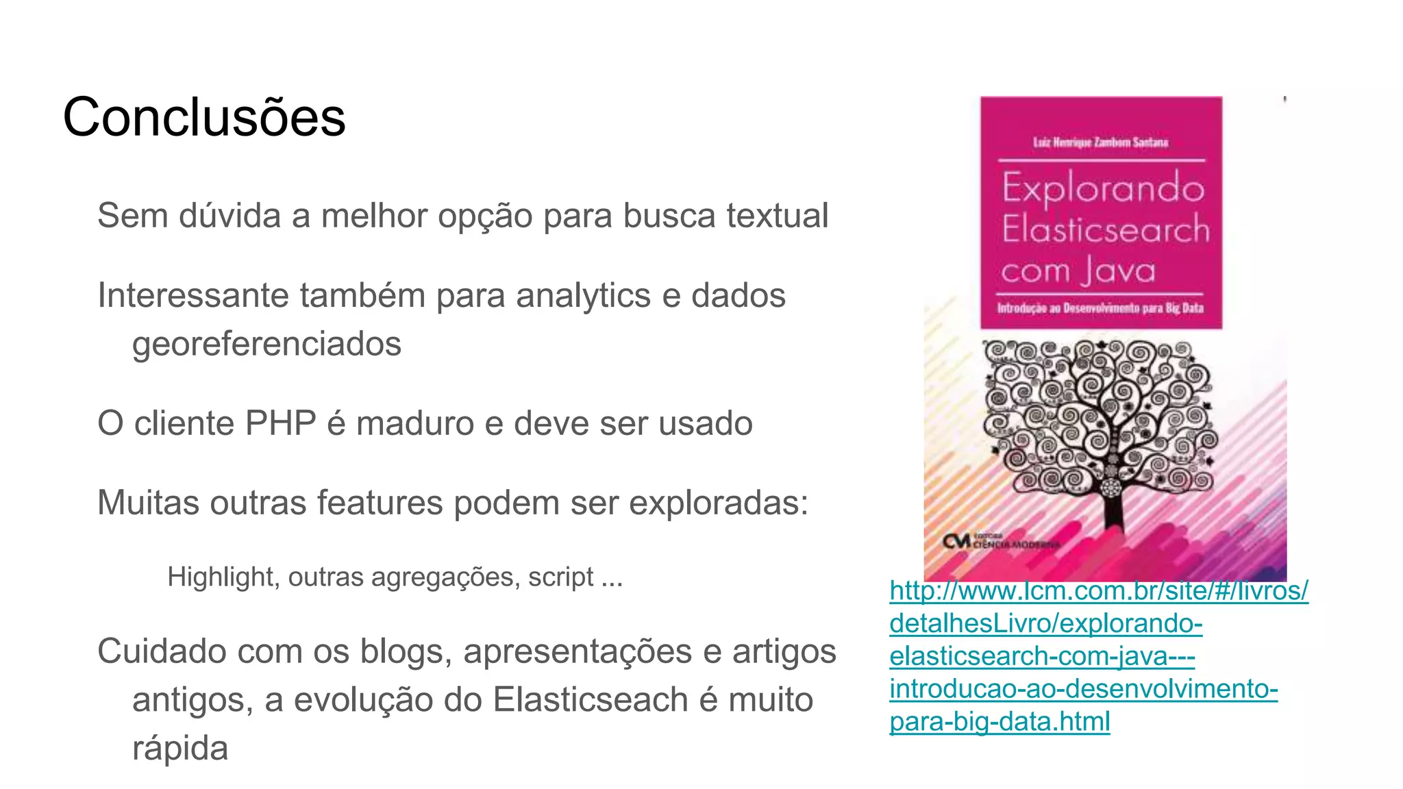 Conclusões
Sem dúvida a melhor opção para busca textual
Interessante também para analytics e dados
georeferenciados
O cliente PHP é maduro e deve ser usado
Muitas outras features podem ser exploradas:
Highlight, outras agregações, script ...
Cuidado com os blogs, apresentações e artigos
antigos, a evolução do Elasticseach é muito
rápida
http://www.lcm.com.br/site/#/livros/
detalhesLivro/explorando-
elasticsearch-com-java---
introducao-ao-desenvolvimento-
para-big-data.html
 