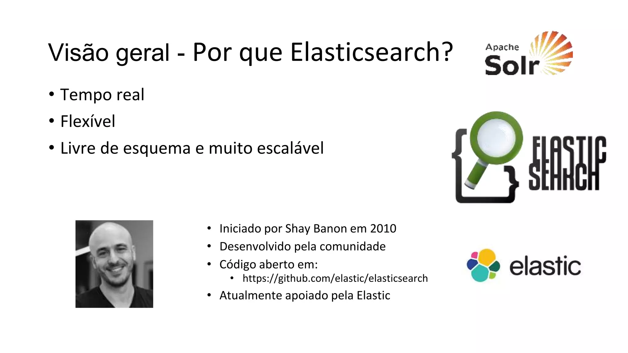 Visão geral - Por que Elasticsearch?
• Tempo real
• Flexível
• Livre de esquema e muito escalável
• Iniciado por Shay Banon em 2010
• Desenvolvido pela comunidade
• Código aberto em:
• https://github.com/elastic/elasticsearch
• Atualmente apoiado pela Elastic
 