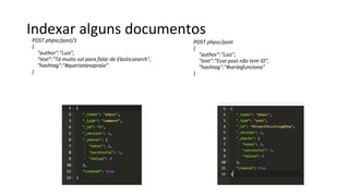 Indexar alguns documentos
POST phpsc/post/1
{
"author":"Luiz",
"text":"Tá muito sol para falar de Elasticsearch",
"hashtag":"#queriatánapraia"
}
POST phpsc/post
{
"author":"Luiz",
"text":"Esse post não tem ID",
"hashtag":"#seráqfunciona"
}
 