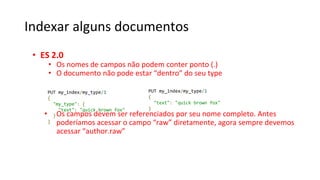 Indexar alguns documentos
• ES 2.0
• Os nomes de campos não podem conter ponto (.)
• O documento não pode estar “dentro” do seu type
• Os campos devem ser referenciados por seu nome completo. Antes
poderíamos acessar o campo “raw” diretamente, agora sempre devemos
acessar “author.raw”
PUT my_index/my_type/1
{
"my_type": {
"text": "quick brown fox"
}
}
PUT my_index/my_type/1
{
"text": "quick brown fox"
}
 