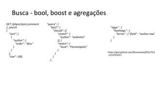 Busca - bool, boost e agregações
GET /phpsc/post,comment
/_search
{
"sort": [
{
"author": {
"order": "desc"
}
}
],
"size": 100,
"query": {
"bool": {
"should": [{
"match": {
"author": "anônimo"
}}, {
"match": {
"local": "Florianópolis"
}
}
]
} ,
"aggs" : {
"hashtags" : {
"terms" : { "field" : "author.raw"
}
}
https://gist.github.com/lhzsantana/f552751d
a153741657
 