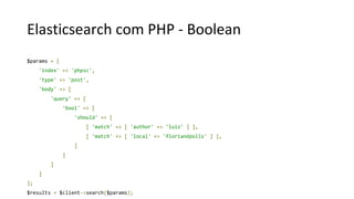 Elasticsearch com PHP - Boolean
$params = [
'index' => 'phpsc',
'type' => 'post',
'body' => [
'query' => [
'bool' => [
'should' => [
[ 'match' => [ 'author' => 'luiz' ] ],
[ 'match' => [ 'local' => 'florianópolis' ] ],
]
]
]
]
];
$results = $client->search($params);
 