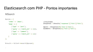 Elasticsearch com PHP - Pontos importantes
MSearch
$params = [
'index' => 'phpsc',
'body' => [
['type' => 'post'],
['query' => ['match_all' => []]],
['type' => 'comment'],
['query' => ['match_all' => []]]
]
];
$results = $client->msearch($params);
//resultados
$responses = $results['responses']['hits']['hits'];
$posts = $responses[0]['hits']['hits'];
$comments = $responses[1]['hits']['hits'];
 