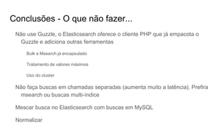 Conclusões - O que não fazer...
Não use Guzzle, o Elasticsearch oferece o cliente PHP que já empacota o
Guzzle e adiciona outras ferramentas
Bulk e Msearch já encapsulado
Tratamento de valores máximos
Uso do cluster
Não faça buscas em chamadas separadas (aumenta muito a latência). Prefira
msearch ou buscas multi-índice
Mescar busca no Elasticsearch com buscas em MySQL
Normalizar
 