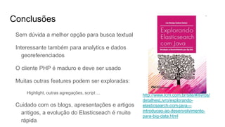 Conclusões
Sem dúvida a melhor opção para busca textual
Interessante também para analytics e dados
georeferenciados
O cliente PHP é maduro e deve ser usado
Muitas outras features podem ser exploradas:
Highlight, outras agregações, script ...
Cuidado com os blogs, apresentações e artigos
antigos, a evolução do Elasticseach é muito
rápida
http://www.lcm.com.br/site/#/livros/
detalhesLivro/explorando-
elasticsearch-com-java---
introducao-ao-desenvolvimento-
para-big-data.html
 
