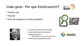 Visão geral - Por que Elasticsearch?
• Tempo real
• Flexível
• Livre de esquema e muito escalável
• Iniciado por Shay Banon em 2010
• Desenvolvido pela comunidade
• Código aberto em:
• https://github.com/elastic/elasticsearch
• Atualmente apoiado pela Elastic
 