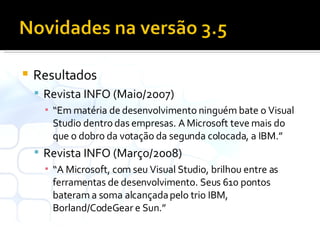 Resultados Revista INFO (Maio/2007) “ Em matéria de desenvolvimento ninguém bate o Visual Studio dentro das empresas. A Microsoft teve mais do que o dobro da votação da segunda colocada, a IBM.” Revista INFO (Março/2008) “ A Microsoft, com seu Visual Studio, brilhou entre as ferramentas de desenvolvimento. Seus 610 pontos bateram a soma alcançada pelo trio IBM, Borland/CodeGear e Sun.” 