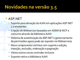 ASP.NET Suporte para ativação do AJAX em aplicações ASP.NET 2.0 existentes Criação de Websercies baseados em ASMX & WCF e consumo através da biblioteca AJAX Sistema de autenticação do ASP.NET e gerenciamento de permissões agora pode ser exposto via Webservices Novo componente ListView com suporte a edição, inserção, exclusão, ordenação e paginação Vários outros novos controles inclusive Suporte nativo a biblioteca AJAX 