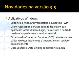 Aplicativos Windows Suporte ao Windows Presentation Foundation - WPF Client Application Services permite fazer com que aplicações locais utilizem Login, Permissões e Perfis de usuários hospedados em servidor central Occasionally Connected Services (OCS) permite manter dados remotos localmente e sincronizar com servidor ocasionalmente Data Sources e Data Binding com suporte a LINQ 